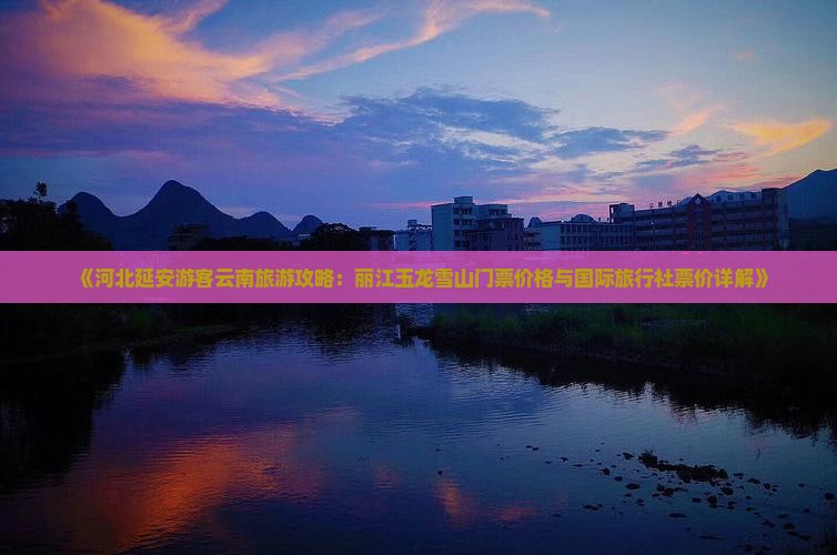 《河北延安游客云南旅游攻略：丽江玉龙雪山门票价格与国际旅行社票价详解》