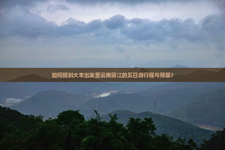 如何规划大丰出发至云南丽江的五日游行程与预算？