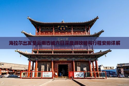 海拉尔出发至云南古城六日深度游攻略与行程安排详解