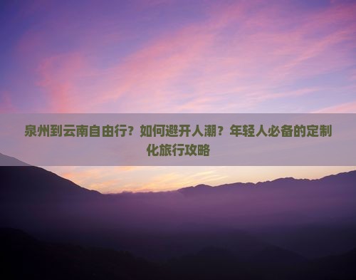 泉州到云南自由行？如何避开人潮？年轻人必备的定制化旅行攻略
