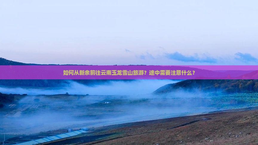 如何从新余前往云南玉龙雪山旅游？途中需要注意什么？