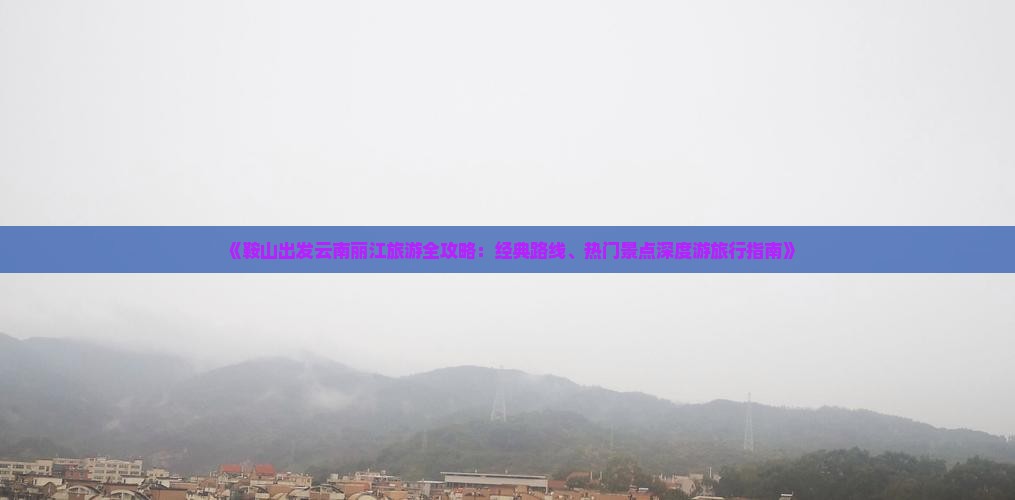 《鞍山出发云南丽江旅游全攻略：经典路线、热门景点深度游旅行指南》