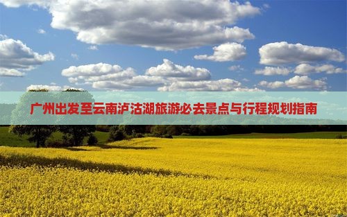 广州出发至云南泸沽湖旅游必去景点与行程规划指南