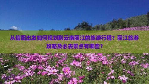 从信阳出发如何规划到云南丽江的旅游行程？丽江旅游攻略及必去景点有哪些？
