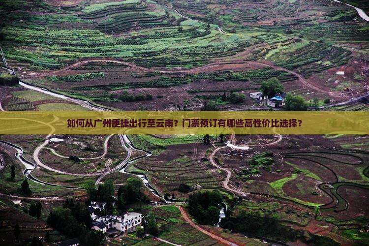 如何从广州便捷出行至云南？门票预订有哪些高性价比选择？
