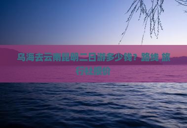 乌海去云南昆明二日游多少钱？路线+旅行社报价