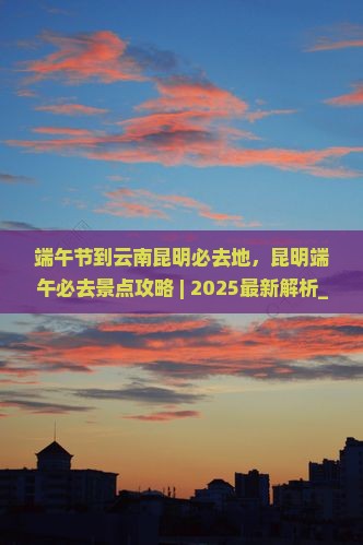 端午节到云南昆明必去地