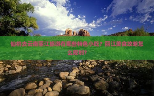 仙桃去云南丽江旅游有哪些特色小吃？丽江美食攻略怎么规划？