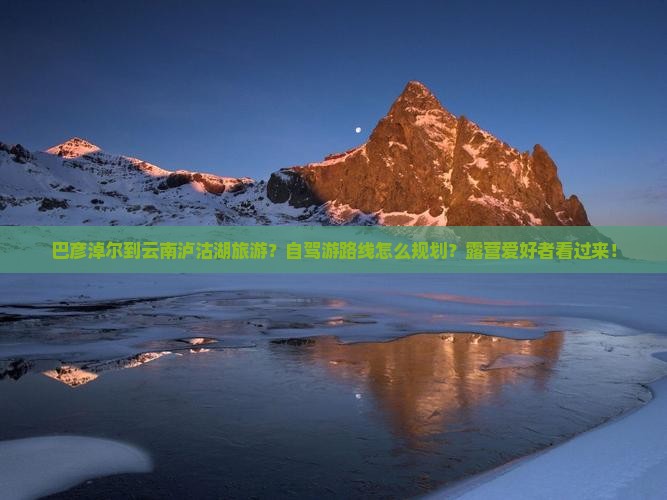 巴彦淖尔到云南泸沽湖旅游？自驾游路线怎么规划？露营爱好者看过来！