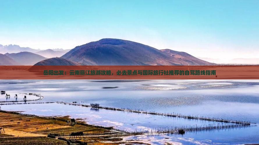 岳阳出发：云南丽江旅游攻略，必去景点与国际旅行社推荐的自驾路线指南