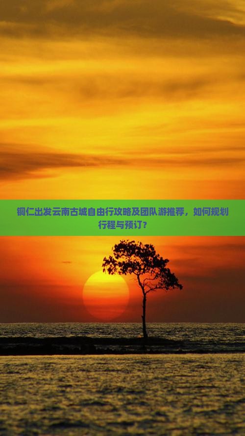 铜仁出发云南古城自由行攻略及团队游推荐，如何规划行程与预订？