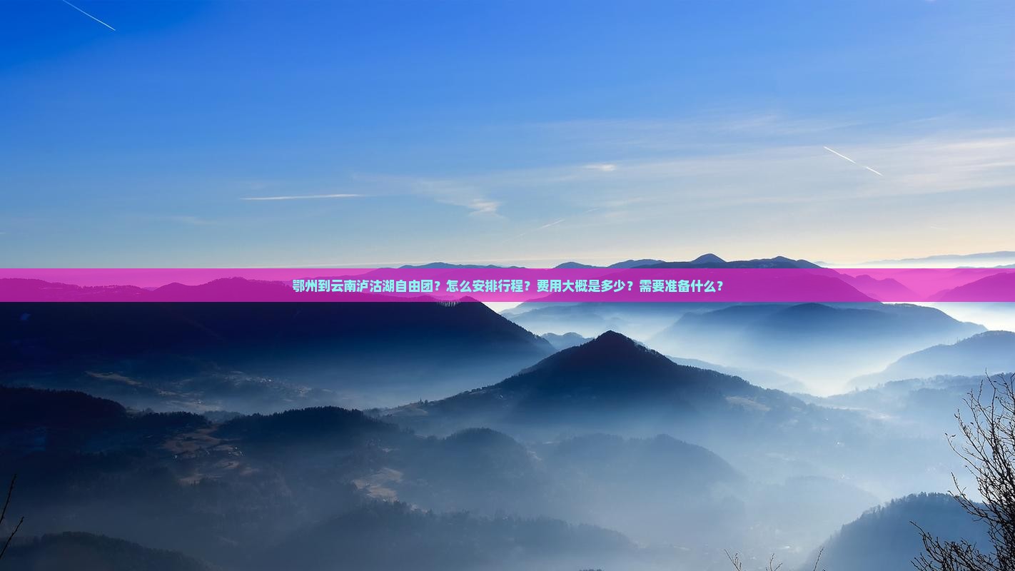 鄂州到云南泸沽湖自由团？怎么安排行程？费用大概是多少？需要准备什么？