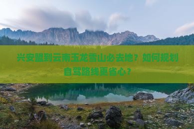 兴安盟到云南玉龙雪山必去地？如何规划自驾路线更省心？