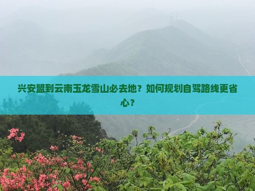 兴安盟到云南玉龙雪山必去地？如何规划自驾路线更省心？