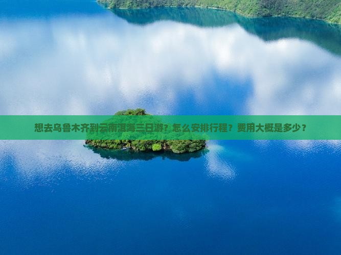 想去乌鲁木齐到云南洱海三日游？怎么安排行程？费用大概是多少？