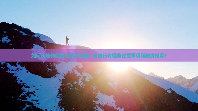 如何从焦作前往云南泸沽湖？自由行有哪些注意事项和路线推荐？