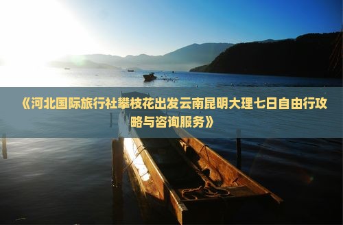 《河北国际旅行社攀枝花出发云南昆明大理七日自由行攻略与咨询服务》