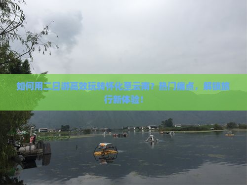 如何用二日游高效玩转怀化至云南？热门痛点，解锁旅行新体验！