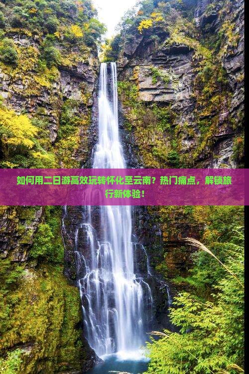 如何用二日游高效玩转怀化至云南？热门痛点，解锁旅行新体验！