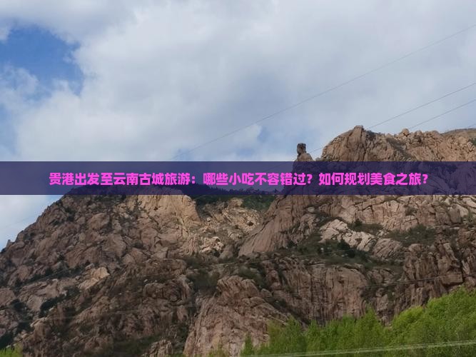 贵港出发至云南古城旅游：哪些小吃不容错过？如何规划美食之旅？