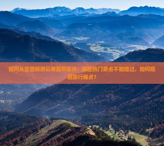 如何从定西畅游云南西双版纳：哪些热门景点不能错过，如何规避旅行痛点？