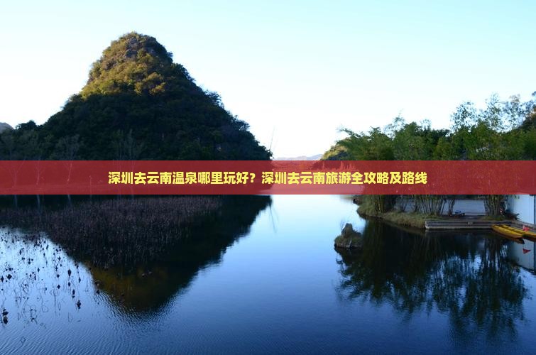 深圳去云南温泉哪里玩好?深圳去云南旅游全攻略及路线 深圳去云南温泉哪里玩好?深圳去云南旅游全攻略及路线