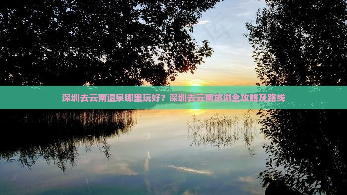 深圳去云南温泉哪里玩好?深圳去云南旅游全攻略及路线 深圳去云南温泉哪里玩好?深圳去云南旅游全攻略及路线