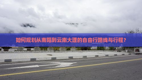 如何规划从南阳到云南大理的自由行路线与行程？