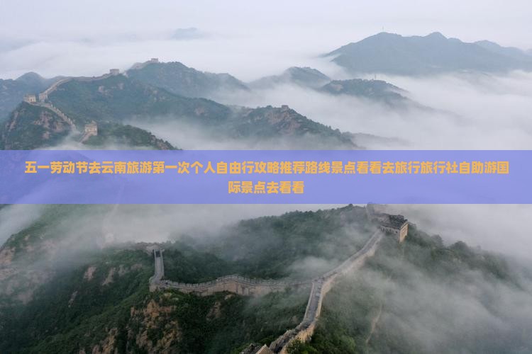 五一劳动节去云南旅游第一次个人自由行攻略推荐路线景点看看去旅行旅行社自助游国际景点去看看