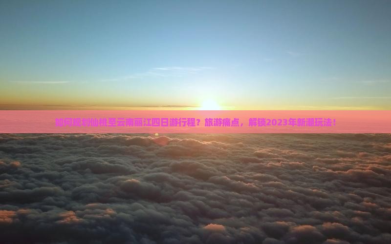 如何规划仙桃至云南丽江四日游行程？旅游痛点，解锁2023年新潮玩法！