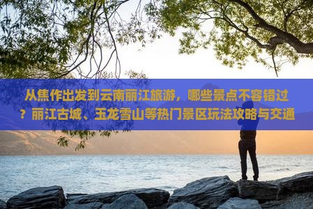 从焦作出发到云南丽江旅游，哪些景点不容错过？丽江古城、玉龙雪山等热门景区玩法攻略与交通指南