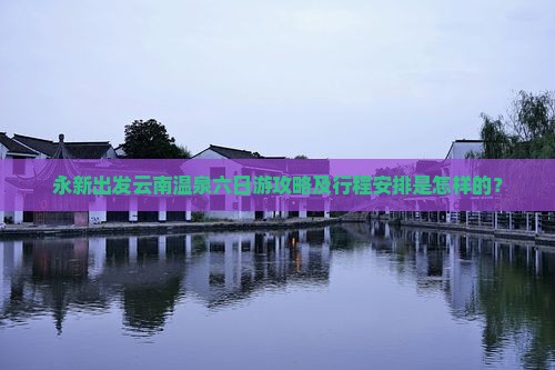 永新出发云南温泉六日游攻略及行程安排是怎样的？