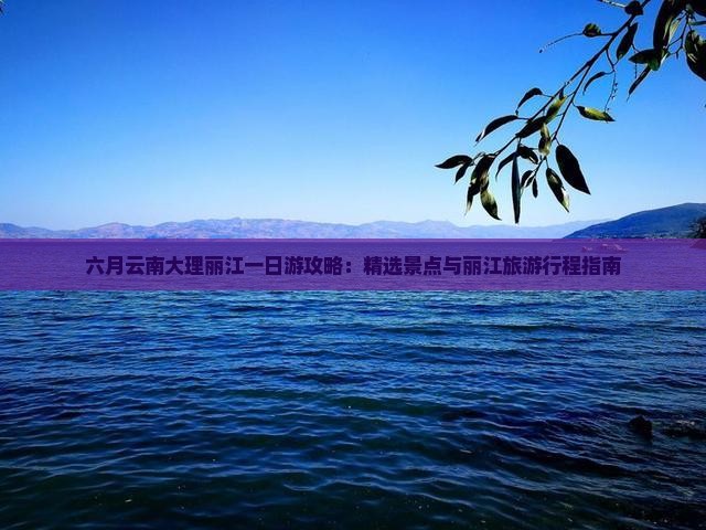 六月云南大理丽江一日游攻略：精选景点与丽江旅游行程指南