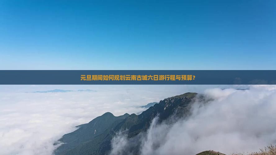 元旦期间如何规划云南古城六日游行程与预算？