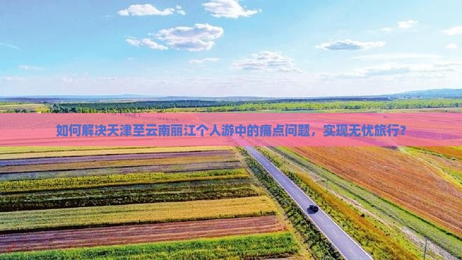 如何解决天津至云南丽江个人游中的痛点问题，实现无忧旅行？