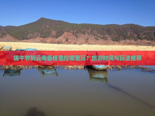 端午节到云南香格里拉哪里玩？旅游时间与玩法推荐