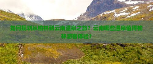 如何规划从榆林到云南温泉之旅？云南哪些温泉值得榆林游客体验？