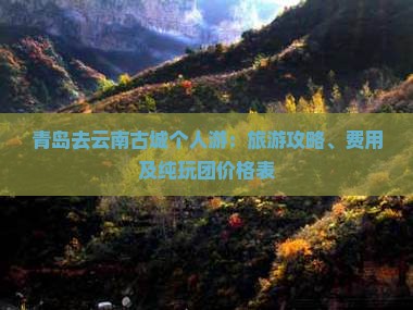 青岛去云南古城个人游：旅游攻略、费用及纯玩团价格表