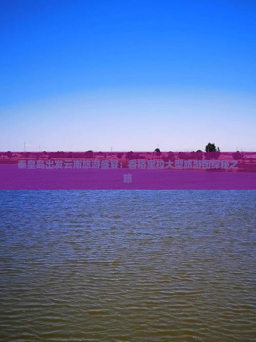 秦皇岛出发云南旅游盛宴：香格里拉大型旅游团探秘之旅