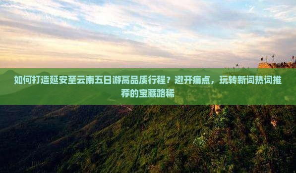 如何打造延安至云南五日游高品质行程？避开痛点，玩转新词热词推荐的宝藏路稀