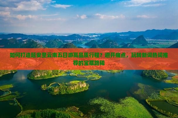如何打造延安至云南五日游高品质行程？避开痛点，玩转新词热词推荐的宝藏路稀