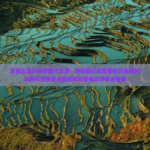 定西出发云南昆明六日游：国际旅行社推荐的云南旅游攻略与经典景点路线规划看看必游景点推荐