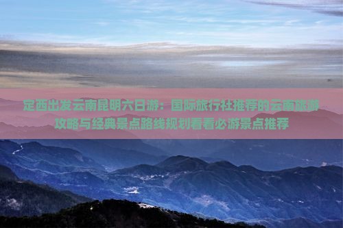 定西出发云南昆明六日游：国际旅行社推荐的云南旅游攻略与经典景点路线规划看看必游景点推荐