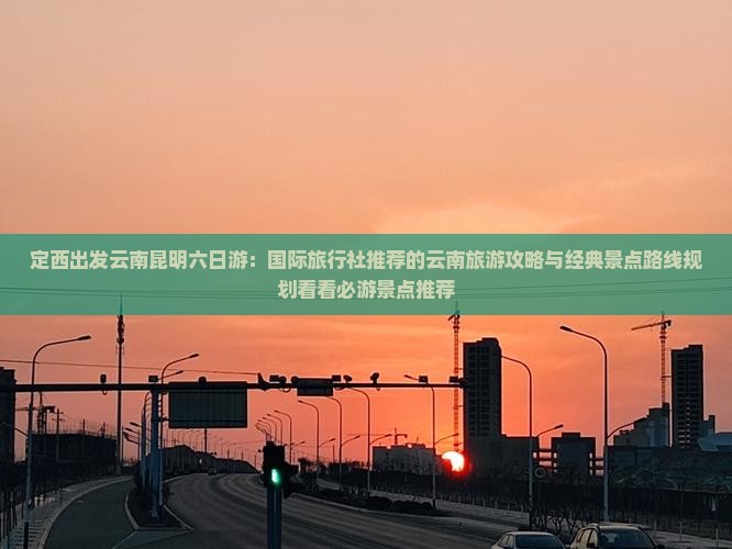 定西出发云南昆明六日游：国际旅行社推荐的云南旅游攻略与经典景点路线规划看看必游景点推荐