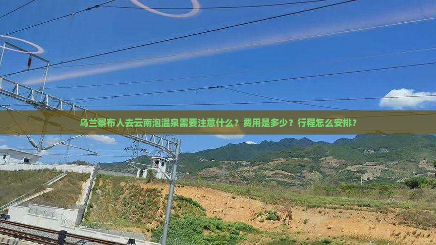 乌兰察布人去云南泡温泉需要注意什么？费用是多少？行程怎么安排？