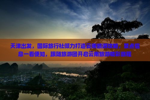 天津出发，国际旅行社倾力打造云南旅游攻略，景点信息一看便知，跟随旅游团开启云南旅游精彩旅程