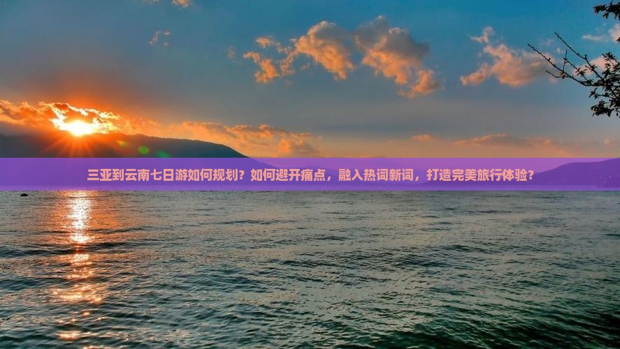 三亚到云南七日游如何规划？如何避开痛点，融入热词新词，打造完美旅行体验？