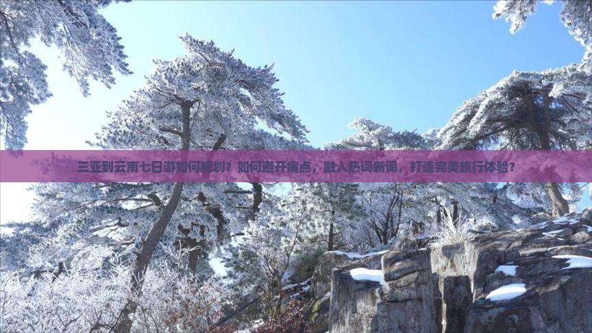 三亚到云南七日游如何规划？如何避开痛点，融入热词新词，打造完美旅行体验？