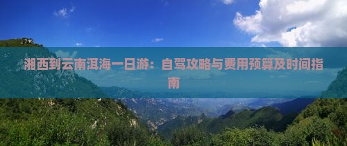 湘西到云南洱海一日游：自驾攻略与费用预算及时间指南