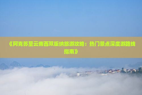 《阿克苏至云南西双版纳旅游攻略：热门景点深度游路线指南》